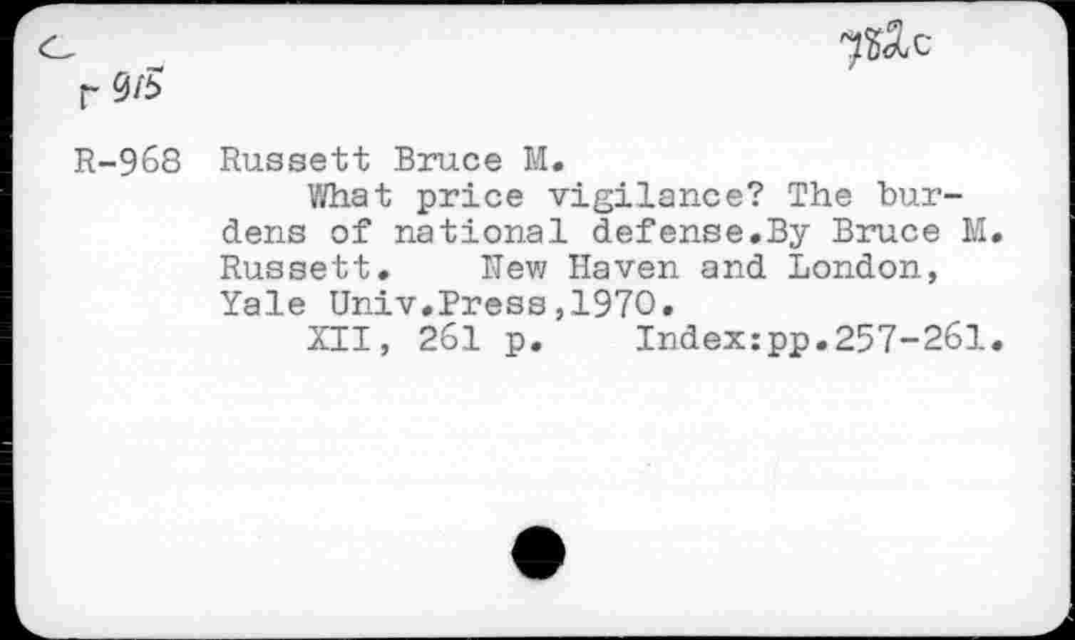 ﻿0/5
7^c
R-968 Russett Bruce M.
What price vigilance? The burdens of national defense.By Bruce M Russett. Rew Haven and London, Yale Univ.Press,1970.
XII, 261 p.	Indexzpp.257-261